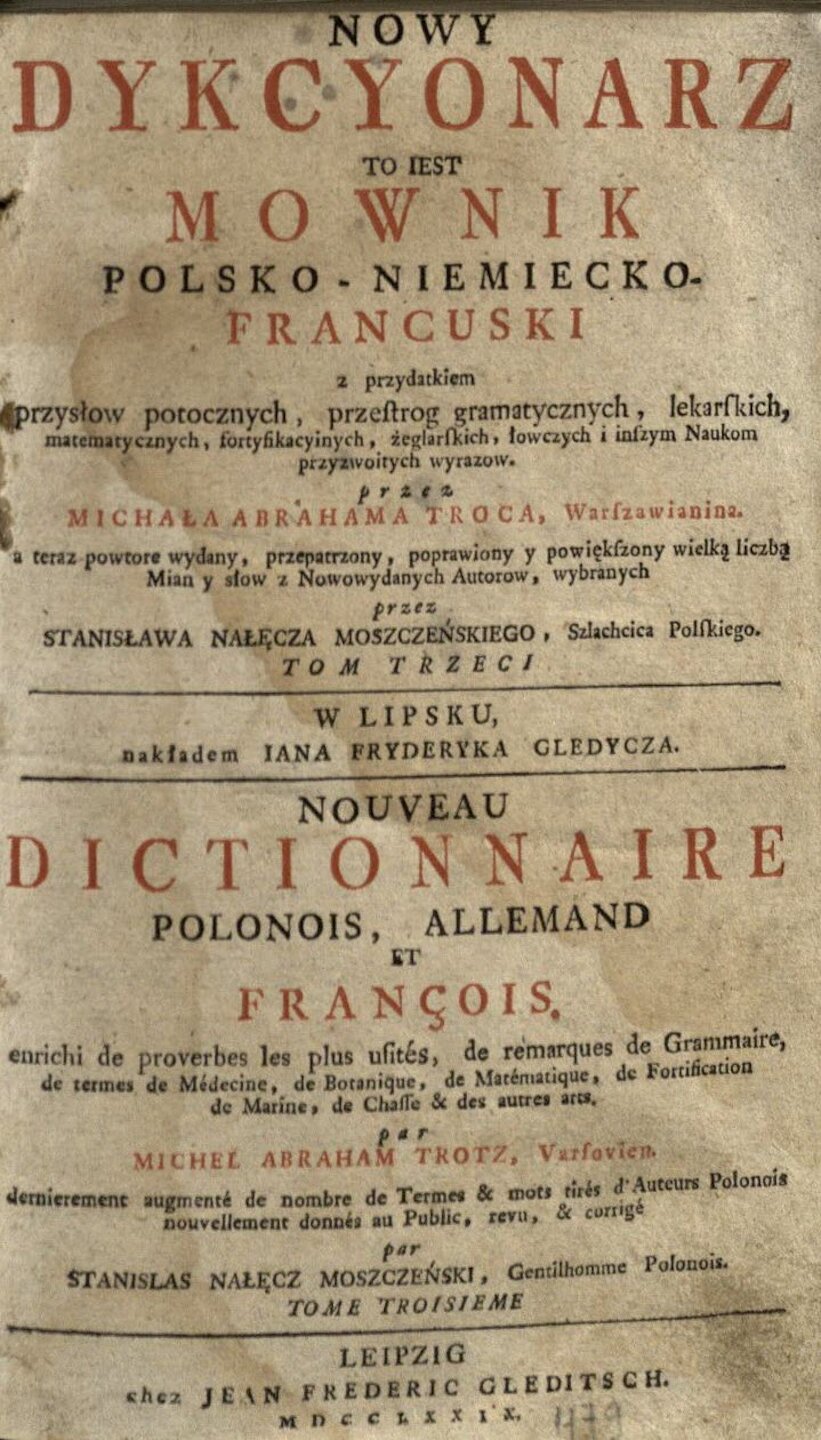 TROC, Michal Abraham. Nowy dykcyonarz to iest Mownik polsko-niemiecko-francuski: z przydatkiem przysłow potocznych, przestrog gramatycznych, lekarskich, matematycznych, fortyfikacyinych, żeglarskich, łowczych i inszym Naukom przyzwoitych wyrazow = Nouveau dictionnaire polonois, allemand et françois: enrichi de proverbes les plus urités, de remarques de Grammaire, se termes de Médecine, de Botanique, de Matématique, de Fortification de Marîne, de Chafle & des utres arts. A teraz powtore wydany, przepatrzony, poprawiony y powiekszony wielką liezbą Mian y słow z Nowowydanych Autorow, wybranych przez Stanisława Nałeçza Moszczeńskiego. T. 3. W Lipsku: nakładem Jana Fryderyka Gledycza, 1779.